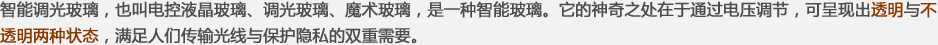 智能調(diào)光玻璃，也叫電控液晶玻璃、調(diào)光玻璃、魔術(shù)玻璃，是一種智能玻璃。它的神奇之處在于通過(guò)電壓調(diào)節(jié)，可呈現(xiàn)出透明與不透明兩種狀態(tài)，滿足人們傳輸光線與保護(hù)隱私的雙重需要。